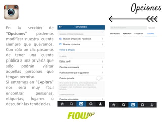 En la sección de
“Opciones” podemos
modificar nuestra cuenta
siempre que queramos.
Con sólo un clic pasamos
de tener una cuenta
pública a una privada que
sólo podrán visitar
aquellas personas que
tengan permiso.
Si entramos en “Explora”
nos será muy fácil
encontrar personas,
etiquetas, lugares o
descubrir las tendencias.
 