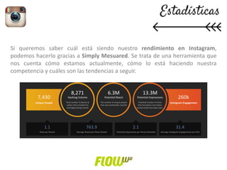 Si queremos saber cuál está siendo nuestro rendimiento en Instagram,
podemos hacerlo gracias a Simply Mesuared. Se trata de una herramienta que
nos cuenta cómo estamos actualmente, cómo lo está haciendo nuestra
competencia y cuáles son las tendencias a seguir.
 