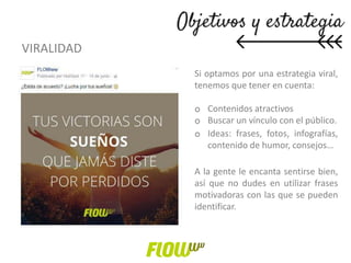 VIRALIDAD
Si optamos por una estrategia viral,
tenemos que tener en cuenta:
o Contenidos atractivos
o Buscar un vínculo con el público.
o Ideas: frases, fotos, infografías,
contenido de humor, consejos…
A la gente le encanta sentirse bien,
así que no dudes en utilizar frases
motivadoras con las que se pueden
identificar.
 