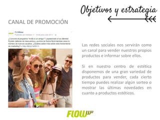 CANAL DE PROMOCIÓN
Las redes sociales nos servirán como
un canal para vender nuestros propios
productos e informar sobre ellos.
Si en nuestro centro de estética
disponemos de una gran variedad de
productos para vender, cada cierto
tiempo puedes realizar algún sorteo o
mostrar las últimas novedades en
cuanto a productos estéticos.
 