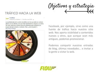 TRÁFICO HACIA LA WEB
Facebook, por ejemplo, sirve como una
fuente de tráfico hacia nuestro sitio
web. Nos aporta visibilidad a contenidos
nuevos y otros, que aunque sean más
antiguos, podemos promocionar.
Podemos compartir nuestras entradas
de blog, últimas novedades… e invitar a
la gente a visitar la web.
 