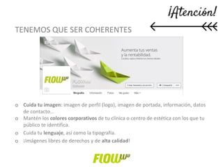 TENEMOS QUE SER COHERENTES
o Cuida tu imagen: imagen de perfil (logo), imagen de portada, información, datos
de contacto…
o Mantén los colores corporativos de tu clínica o centro de estética con los que tu
público te identifica.
o Cuida tu lenguaje, así como la tipografía.
o ¡Imágenes libres de derechos y de alta calidad!
 