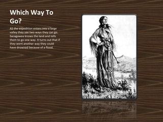 Which Way To Go? AS the expedition enters into a large valley they see two ways they can go. Sacagawea knows the land and tells them to go one way. It turns out that if they went another way they could have drowned because of a flood. 