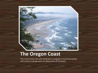 The Oregon Coast They arrive at the coast with celebration. Sacagawea is honored by going with a party to salvage parts of a dead whale off the beach.  