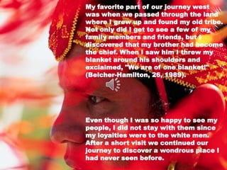 My favorite part of our journey west
was when we passed through the land
where I grew up and found my old tribe.
Not only did I get to see a few of my
family members and friends, but I
discovered that my brother had become
the chief. When I saw him I threw my
blanket around his shoulders and
exclaimed, "We are of one blanket!"
(Belcher-Hamilton, 26, 1989).




Even though I was so happy to see my
people, I did not stay with them since
my loyalties were to the white men.
After a short visit we continued our
journey to discover a wondrous place I
had never seen before.
 