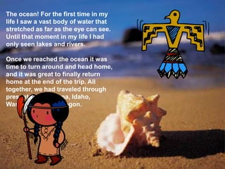 The ocean! For the first time in my
life I saw a vast body of water that
stretched as far as the eye can see.
Until that moment in my life I had
only seen lakes and rivers.

Once we reached the ocean it was
time to turn around and head home,
and it was great to finally return
home at the end of the trip. All
together, we had traveled through
present day Montana, Idaho,
Washington, and Oregon.
 