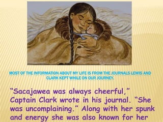 MOST OF THE INFORMATION ABOUT MY LIFE IS FROM THE JOURNALS LEWIS AND
                 CLARK KEPT WHILE ON OUR JOURNEY.


“Sacajawea was always cheerful,”
Captain Clark wrote in his journal. “She
was uncomplaining.” Along with her spunk
and energy she was also known for her
 