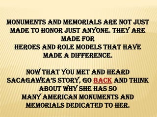 Monuments and Memorials are not just
 made to honor just anyone. They are
              made for
  Heroes and Role Models that have
         made a difference.

    Now that you met and heard
Sacagawea’S Story, go BACK and think
       about why she has so
   Many American Monuments and
    Memorials dedicated to her.
 