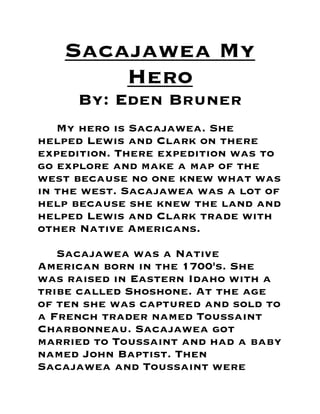 Sacajawea My
Hero
By: Eden Bruner
My hero is Sacajawea. She
helped Lewis and Clark on there
expedition. There expedition was to
go explore and make a map of the
west because no one knew what was
in the west. Sacajawea was a lot of
help because she knew the land and
helped Lewis and Clark trade with
other Native Americans.

Sacajawea was a Native
American born in the 1700's. She
was raised in Eastern Idaho with a
tribe called Shoshone. At the age
of ten she was captured and sold to
a French trader named Toussaint
Charbonneau. Sacajawea got
married to Toussaint and had a baby
named John Baptist. Then
Sacajawea and Toussaint were

 