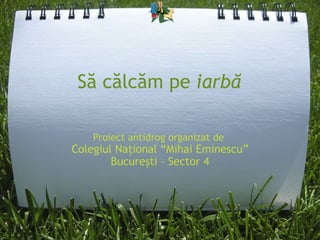 Să călcăm pe  iarbă Proiect antidrog organizat de  Colegiul Naţional  “ Mihai Eminescu ” Bucureşti – Sector 4 
