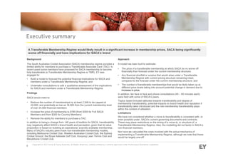 Background
The South Australian Cricket Association (SACA) membership regime provides a
limited ability for members to purchase a Transferable Associate Card (TAC). In
recent years some members have proposed for SACA membership to become
fully transferable (a Transferable Membership Regime or TMR). EY was
engaged to:
• Build a model to forecast the potential financial implications for SACA and
members under a Transferable Membership Regime; and
• Undertake consultations to add a qualitative assessment of the implications
for SACA and members under a Transferable Membership Regime.
Findings
SACA would need to:
• Reduce the number of memberships by at least 2,548 to be capped at
22,000, and potentially as low as 18,000 from the current membership level
of over 24,000 financial members
• Increase the price of membership to $785 (from $355 for Full SACA
Members and from $300 for Country Members)
• Remove the ability for members to purchase a TAC
In addition to being a change from 146 years of tradition for SACA, transferability
may negatively affect SACA’s brand health and perception, given that its value
proposition is based on building an aspirational, scarcely available membership.
Many of SACA’s industry peers have non-transferable membership models,
including Melbourne Cricket Club, Western Australian Cricket Club, the Sydney
Cricket Ground, the Royal Adelaide Golf Club, Kooyong Lawn Tennis Club and
Marylebone Cricket Club.
A Transferable Membership Regime would likely result in a significant increase in membership prices, SACA being significantly
worse off financially and have implications for SACA’s brand
Approach
A model has been built to estimate:
• The price of a transferable membership at which SACA be no worse off
financially than forecast under the current membership structure;
• Any financial shortfall or surplus that would arise under a Transferable
Membership Regime with current pricing structure remaining intact,
compared to the forecast under the current membership structure; and
• The number of transferable memberships that would be likely taken up at
different price levels taking into account potential change in demand due to
increase in price.
In addition, ten face to face and phone consultations (45 – 60 minutes each)
were held with some of SACA’s peers.
Topics raised included attitudes towards transferability and degree of
membership transferability, potential impacts on brand health and reputation if
transferability were introduced and the role membership transferability plays
within the context of utilisation.
Limitations
We have not considered whether a move to transferability is consistent with, or
even possible under, SACA’s current governing documents and contracts.
These may place restrictions on the timing of a move to, or structure of, a
Transferable Membership Regime. Also, the modelling did not factor in SACA’s
non-financial members.
Nor have we calculated the costs involved with the actual mechanics of
implementing a Transferable Membership Regime, although we note that these
would be largely one-off.
 