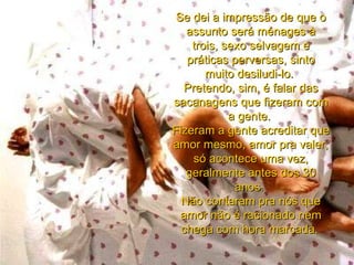 Se dei a impressão de que o assunto será ménages à trois, sexo selvagem e práticas perversas, sinto muito desiludi-lo.  Pretendo, sim, é falar das sacanagens que fizeram com a gente.  Fizeram a gente acreditar que amor mesmo, amor pra valer, só acontece uma vez, geralmente antes dos 30 anos.  Não contaram pra nós que amor não é racionado nem chega com hora marcada .   