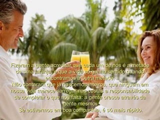 Fizeram a gente acreditar que cada um de nós é a metade de uma laranja, e que a vida só ganha sentido quando encontramos a outra metade. Não contaram que já nascemos inteiros, que ninguém em nossa vida merece carregar nas costas a responsabilidade de completar o que nos falta: a gente cresce através da gente mesmo. Se estivermos em boa companhia, é só mais rápido. 