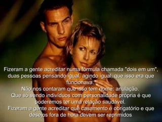 Fizeram a gente acreditar numa fórmula chamada "dois em um", duas pessoas pensando igual, agindo igual, que isso era que funcionava.  Não nos contaram que isso tem nome: anulação.  Que só sendo indivíduos com personalidade própria é que poderemos ter uma relação saudável.  Fizeram a gente acreditar que casamento é obrigatório e que desejos fora de hora devem ser reprimidos . 
