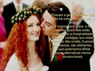 Fizeram a gente acreditar que só há uma fórmula de ser feliz,  a mesma para todos, e os que escapam dela estão condenados à marginalidade. Não nos contaram que estas fórmulas dão errado, frustram as pessoas, são alienantes, e que poderíamos tentar outras alternativas menos convencionais . 