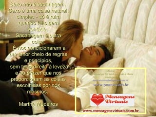 Sexo não é sacanagem.  Sexo é uma coisa natural, simples - só é ruim quando feito sem vontade.  Sacanagem é outra coisa. É nos condicionarem a um amor cheio de regras e princípios, sem ter o direito à leveza e ao prazer que nos proporcionam as coisas escolhidas por nós mesmos.  Martha Medeiros Música: Chico Buarque & Nara Leao_João e Maria montagem: [email_address]   www.pranos.com.br www.mensagensvirtuais.com.br 