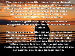 Fizeram a gente acreditar numa fórmula chamada "dois em um", duas pessoas pensando igual, agindo igual, que isso era que funcionava. Não nos contaram que isso tem nome: anulação. Que só sendo indivíduos com personalidade própria é que poderemos ter uma relação saudável. Fizeram a gente acreditar que casamento é obrigatório e que desejos fora de hora devem ser reprimidos. Fizeram a gente acreditar que os bonitos e magros são mais amados, que os que transam pouco são os confiáveis, e que sempre haverá um chinelo velho para um pé torto. Ninguém nos disse que chinelos velhos também têm seu valor, já que não nos machucam, e que existem mais cabeças tortas do que pés caretas, que os que transam muito.  