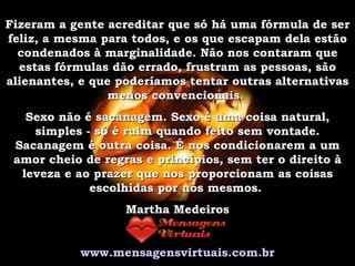 Fizeram a gente acreditar que só há uma fórmula de ser feliz, a mesma para todos, e os que escapam dela estão condenados à marginalidade. Não nos contaram que estas fórmulas dão errado, frustram as pessoas, são alienantes, e que poderíamos tentar outras alternativas menos convencionais.  Sexo não é sacanagem. Sexo é uma coisa natural, simples - só é ruim quando feito sem vontade. Sacanagem é outra coisa. É nos condicionarem a um amor cheio de regras e princípios, sem ter o direito à leveza e ao prazer que nos proporcionam as coisas escolhidas por nós mesmos.  Martha Medeiros www.mensagensvirtuais.com.br 