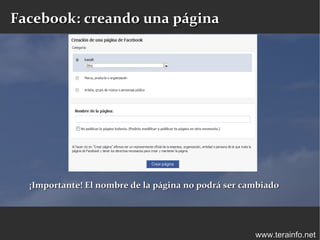 Facebook: creando una página




  ¡Importante! El nombre de la página no podrá ser cambiado




                                                     www.terainfo.net
 