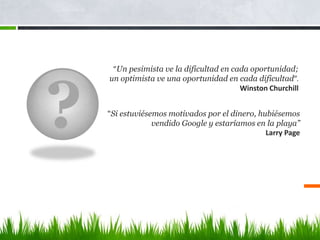 ?
“Un pesimista ve la dificultad en cada oportunidad;
un optimista ve una oportunidad en cada dificultad”.
Winston Churchill
“Si estuviésemos motivados por el dinero, hubiésemos
vendido Google y estaríamos en la playa”
Larry Page
 