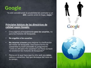 “Si está considerando la posibilidad de contratar a un
SEO, cuanto antes lo haga, mejor.”
Principios básicos de las directrices de
calidad según Google:
• Crea páginas principalmente para los usuarios, no
para los motores de búsqueda.
• No engañes a los usuarios.
• No recurras a trucos para mejorar la clasificación
del motor de búsqueda. Una buena forma de
comprobar tu buen proceder es preguntarte:
"¿Esto es útil para mis usuarios? ¿Lo haría aunque
no existieran los motores de búsqueda?"
• Piensa en lo que hace que tu sitio web sea único,
valioso o atractivo. Haz que destaque del resto en
tu campo.
Google
 