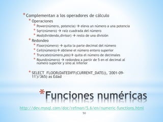 *Complementan a los operadores de cálculo 
* Power(número, potencia)  eleva un número a una potencia 
* Sqrt(número)  raíz cuadrada del número 
* Mod(dividendo,divisor)  resto de una división 
* Floor(número)  quita la parte decimal del número 
* Ceil(número) obtiene el número entero superior 
* Truncate(número,pos) quita el número de decimales 
* Round(número)  redondea a partir de 5 en el decimal al 
número superior y sino al inferior 
* SELECT FLOOR(DATEDIFF(CURRENT_DATE(), '2001-09- 
11')/365) as Edad 
50 
* Operaciones 
* Redondeo 
* 
http://dev.mysql.com/doc/refman/5.6/en/numeric-functions.html 
 