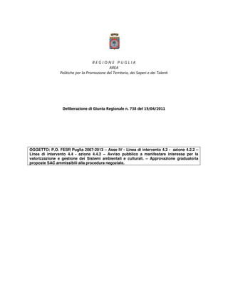 REGIONE PUGLIA
                                            AREA
               Politiche per la Promozione del Territorio, dei Saperi e dei Talenti




                 Deliberazione di Giunta Regionale n. 738 del 19/04/2011




OGGETTO: P.O. FESR Puglia 2007-2013 – Asse IV - Linea di intervento 4.2 - azione 4.2.2 –
Linea di intervento 4.4 - azione 4.4.2 – Avviso pubblico a manifestare interesse per la
valorizzazione e gestione dei Sistemi ambientali e culturali. – Approvazione graduatoria
proposte SAC ammissibili alla procedura negoziale.
 