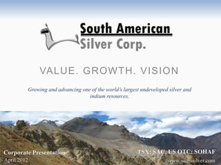 VALUE. GROWTH. VISION
         Growing and advancing one of the world’s largest undeveloped silver and
                                  indium resources.




Corporate Presentation                                  TSX: SAC, US OTC: SOHAF
April 2012                                                           www.soamsilver.com
 