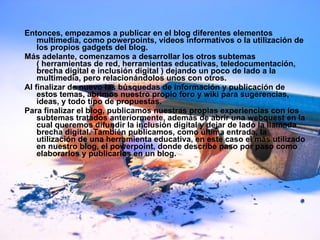 Entonces, empezamos a publicar en el blog diferentes elementos multimedia, como powerpoints, vídeos informativos o la utilización de los propios gadgets del blog. Más adelante, comenzamos a desarrollar los otros subtemas ( herramientas de red, herramientas educativas, teledocumentación, brecha digital e inclusión digital ) dejando un poco de lado a la multimedia, pero relacionándolos unos con otros. Al finalizar de nuevo las búsquedas de información y publicación de estos temas, abrimos nuestro propio foro y wiki para sugerencias, ideas, y todo tipo de propuestas. Para finalizar el blog, publicamos nuestras propias experiencias con los subtemas tratados anteriormente, además de abrir una webquest en la cual queremos difundir la inclusión digital y dejar de lado la llamada brecha digital. También publicamos, como última entrada, la utilización de una herramienta educativa, en este caso el más utilizado en nuestro blog, el powerpoint, donde describe paso por paso como elaborarlos y publicarlos en un blog. 