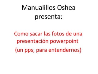 Manualillos Oshea presenta: Como sacar las fotos de una presentación powerpoint  (un pps, para entendernos) 