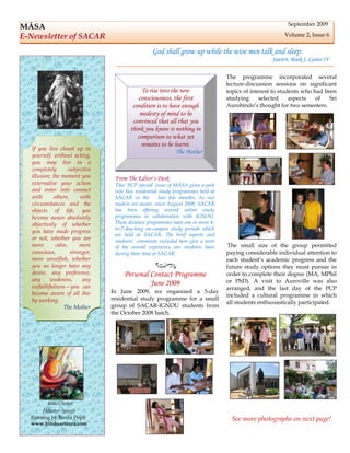 September 2009
MĀSA
E-Newsletter of SACAR                                                                                   Volume 2, Issue 6

                                                 God shall grow up while the wise men talk and sleep:
                                                                                                   Savitri, Book I, Canto IV

                                                                                 The programme incorporated several
                                                                                 lecture-discussion sessions on significant
                                            To rise into the new                 topics of interest to students who had been
                                          consciousness, the first               studying      selected    aspects   of   Sri
                                        condition is to have enough              Aurobindo’s thought for two semesters.
                                           modesty of mind to be
                                        convinced that all that you
                                       think you know is nothing in
                                          comparison to what yet
                                            remains to be learnt.
  If you live closed up in
                                                            The Mother
  yourself, without acting,
  you may live in a
  completely       subjective
  illusion; the moment you       From The Editor’s Desk
  externalise your action        This ‘PCP special’ issue of MĀSA gives a peek
  and enter into contact         into two residential study programmes held at
  with      others,     with     SACAR in the         last few months. As our
  circumstances and the          readers are aware, since August 2008, SACAR
  objects of life, you           has been offering several online study
  become aware absolutely        programmes in collaboration with IGNOU.
  objectively of whether         These distance programmes have one or more 4-
                                 to-7-day-long on-campus study periods which
  you have made progress
                                 are held at SACAR. The brief reports and
  or not, whether you are        students’ comments included here give a taste
  more       calm,      more     of the overall experience our students have      The small size of the group permitted
  conscious,        stronger,    during their time at SACAR.                     paying considerable individual attention to
  more unselfish, whether                                                        each student’s academic progress and the
  you no longer have any                                                         future study options they must pursue in
  desire, any preference,            Personal Contact Programme                  order to complete their degree (MA, MPhil
  any     weakness,      any                                                     or PhD). A visit to Auroville was also
  unfaithfulness—you can
                                              June 2009
                                                                                 arranged, and the last day of the PCP
  become aware of all this      In June 2009, we organized a 5-day
                                                                                 included a cultural programme in which
  by working.                   residential study programme for a small
                                                                                 all students enthusiastically participated.
                The Mother      group of SACAR-IGNOU students from
                                the October 2008 batch.




         Jada-Chetan
       (Matter-Spirit)
  Painting by Bindu Popli                                                          See more photographs on next page!
  www.binduartaura.com
 