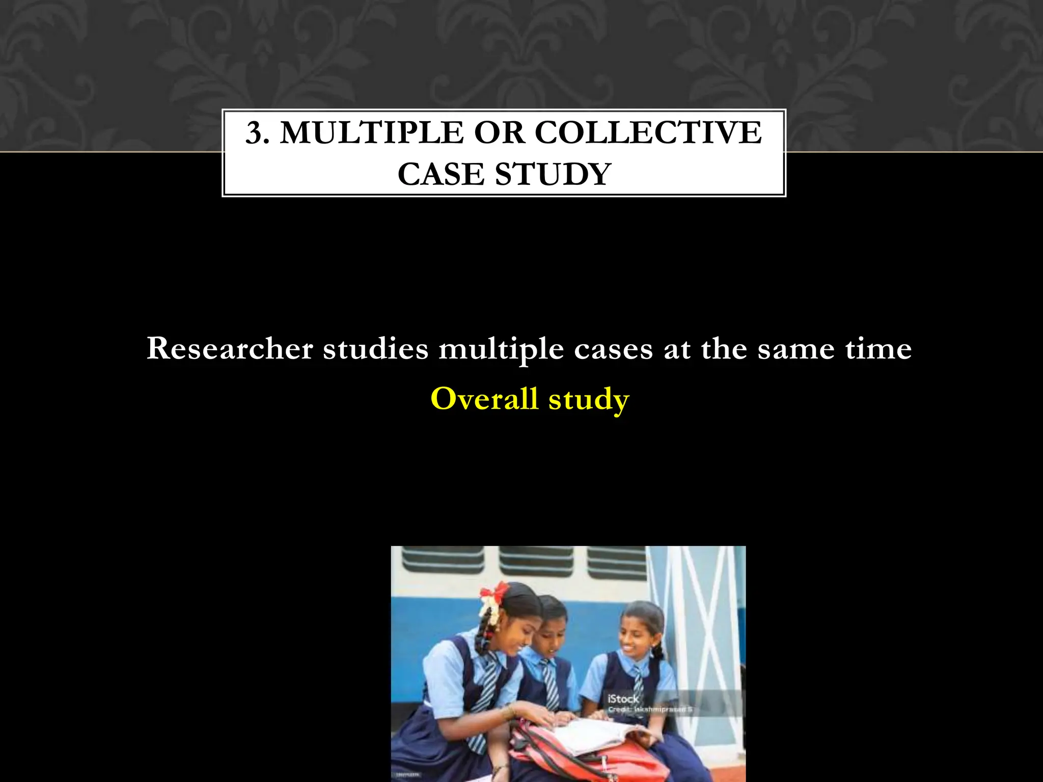 Researcher studies multiple cases at the same time
Overall study
3. MULTIPLE OR COLLECTIVE
CASE STUDY
 