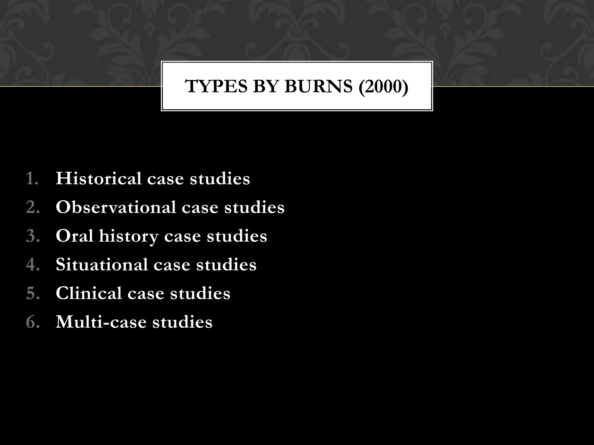 1. Historical case studies
2. Observational case studies
3. Oral history case studies
4. Situational case studies
5. Clinical case studies
6. Multi-case studies
TYPES BY BURNS (2000)
 
