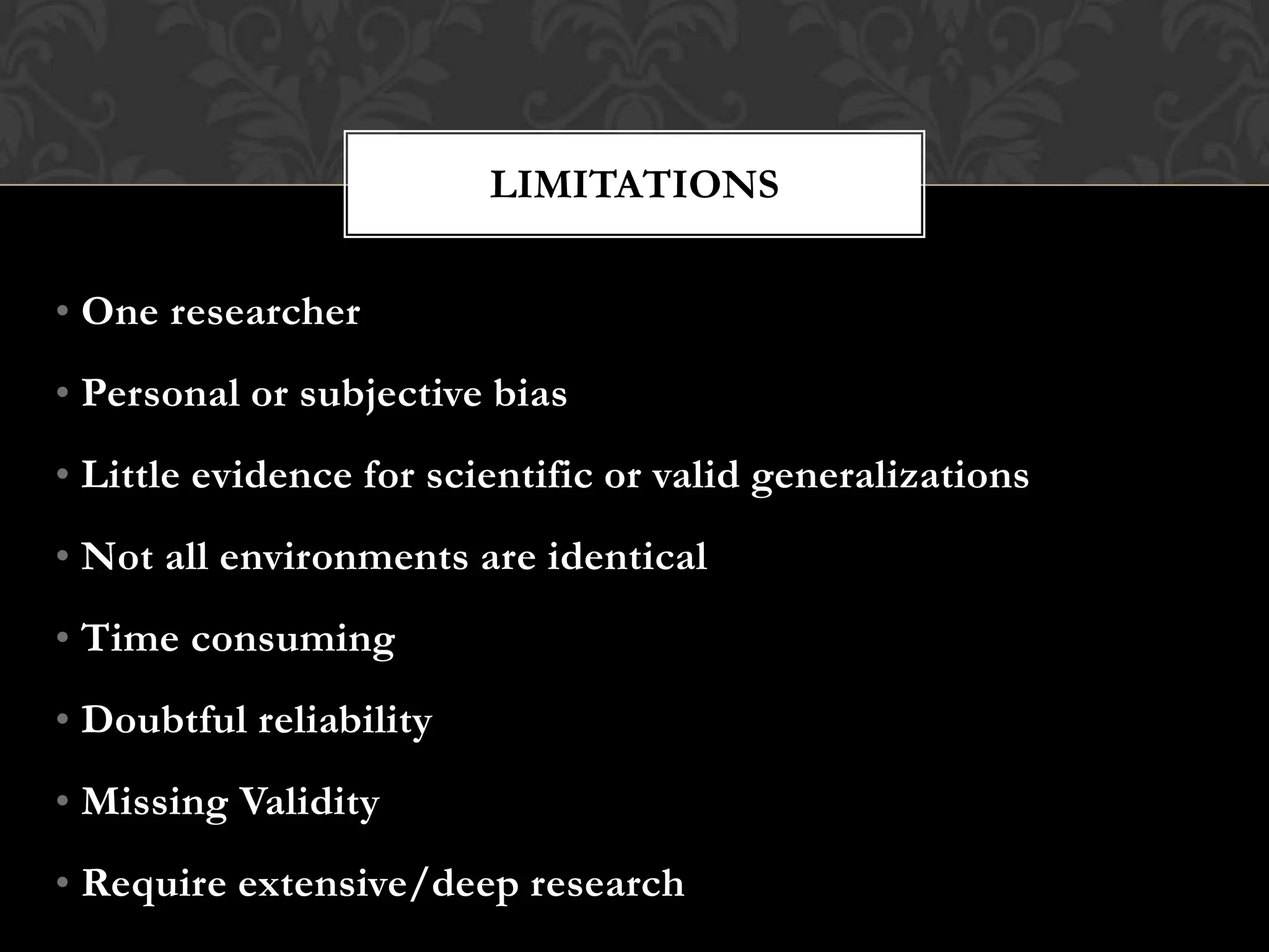 • One researcher
• Personal or subjective bias
• Little evidence for scientific or valid generalizations
• Not all environments are identical
• Time consuming
• Doubtful reliability
• Missing Validity
• Require extensive/deep research
LIMITATIONS
 