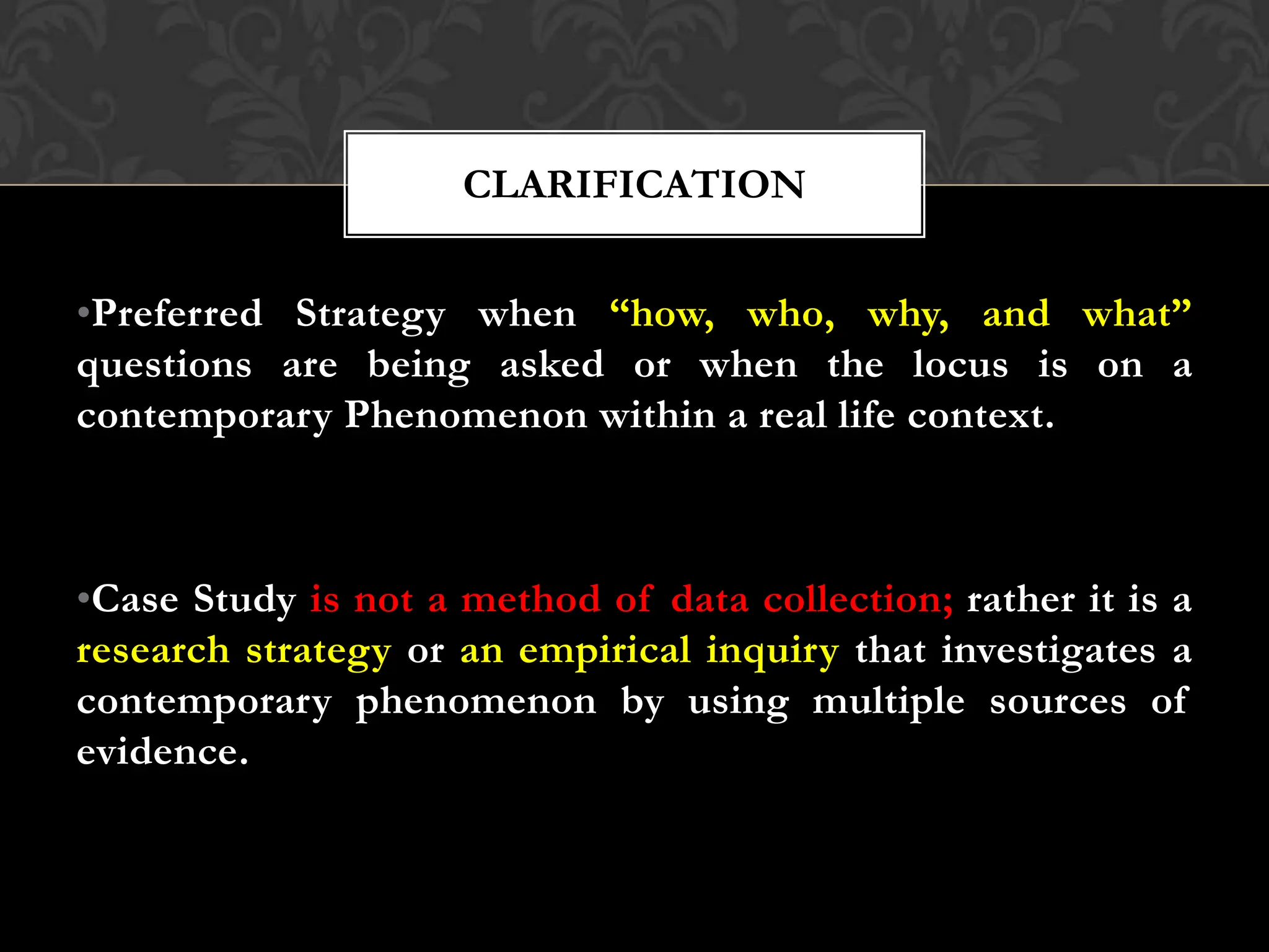 •Preferred Strategy when “how, who, why, and what”
questions are being asked or when the locus is on a
contemporary Phenomenon within a real life context.
•Case Study is not a method of data collection; rather it is a
research strategy or an empirical inquiry that investigates a
contemporary phenomenon by using multiple sources of
evidence.
CLARIFICATION
 
