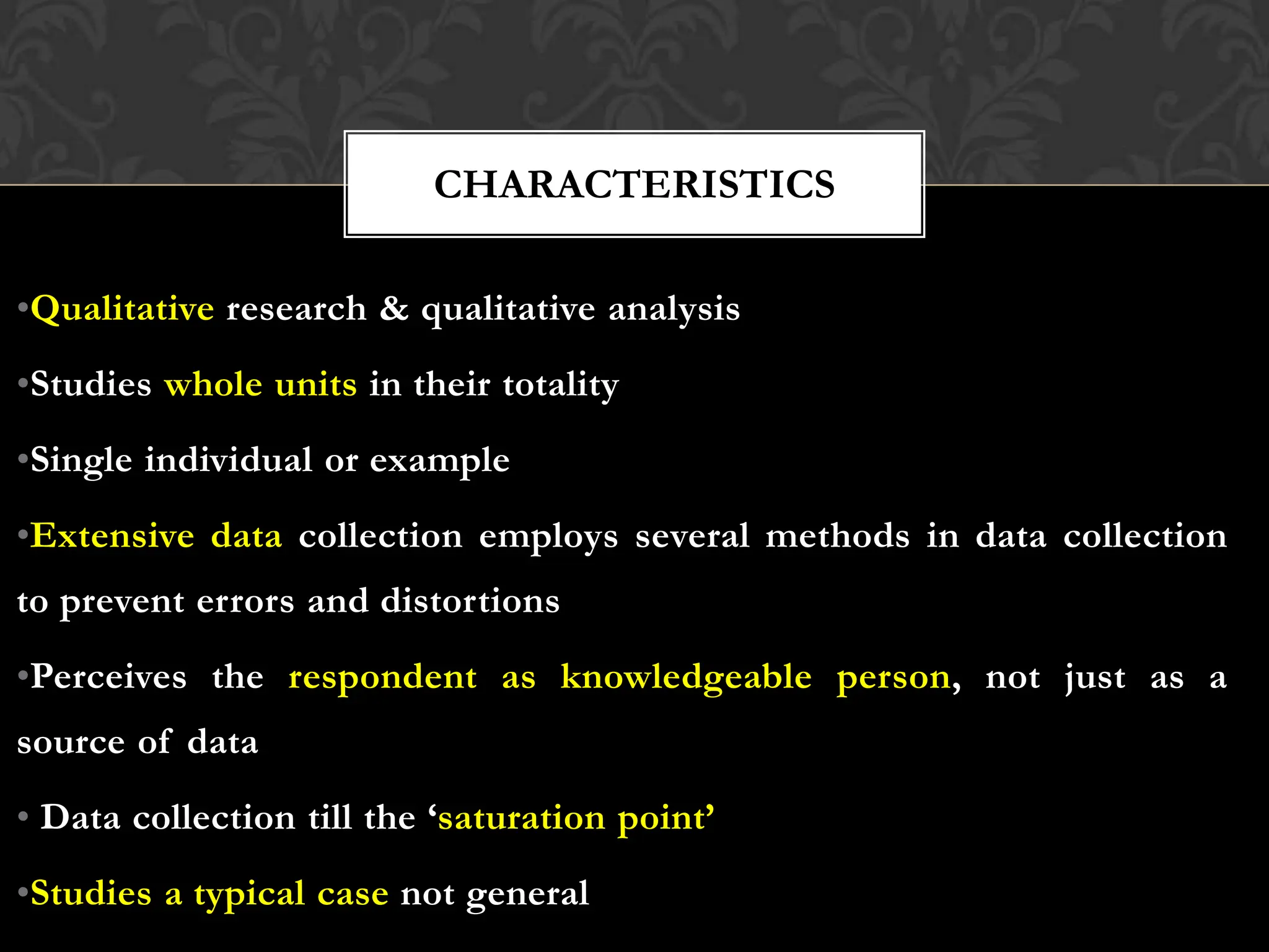 •Qualitative research & qualitative analysis
•Studies whole units in their totality
•Single individual or example
•Extensive data collection employs several methods in data collection
to prevent errors and distortions
•Perceives the respondent as knowledgeable person, not just as a
source of data
• Data collection till the ‘saturation point’
•Studies a typical case not general
CHARACTERISTICS
 