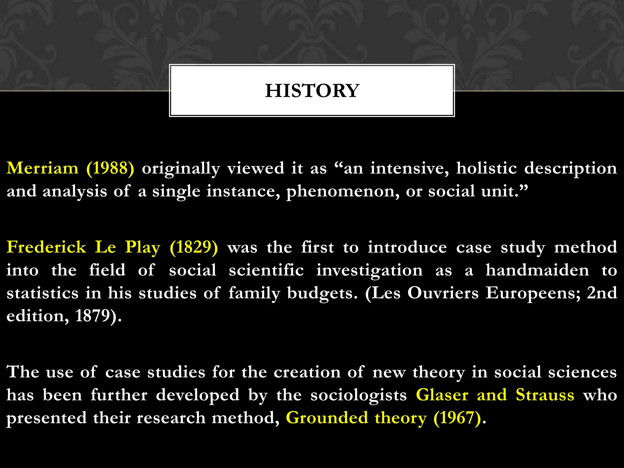 Merriam (1988) originally viewed it as “an intensive, holistic description
and analysis of a single instance, phenomenon, or social unit.”
Frederick Le Play (1829) was the first to introduce case study method
into the field of social scientific investigation as a handmaiden to
statistics in his studies of family budgets. (Les Ouvriers Europeens; 2nd
edition, 1879).
The use of case studies for the creation of new theory in social sciences
has been further developed by the sociologists Glaser and Strauss who
presented their research method, Grounded theory (1967).
HISTORY
 