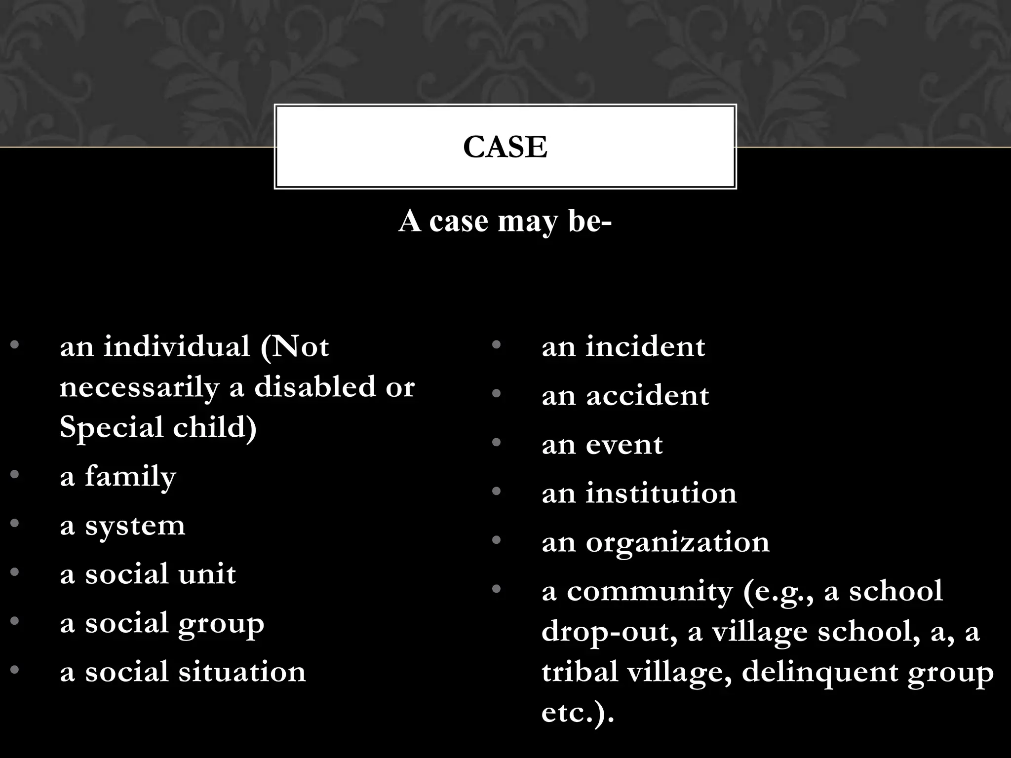 • an individual (Not
necessarily a disabled or
Special child)
• a family
• a system
• a social unit
• a social group
• a social situation
CASE
• an incident
• an accident
• an event
• an institution
• an organization
• a community (e.g., a school
drop-out, a village school, a, a
tribal village, delinquent group
etc.).
A case may be-
 
