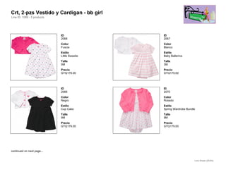 Crt, 2-pzs Vestido y Cardigan - bb girl
Line ID: 1089 - 5 products




                             ID               ID
                             2068             2067
                             Color            Color
                             Fuscia           Blanco
                             Estilo           Estilo
                             Little Sweetie   Baby Ballerina
                             Talla            Talla
                             9M               3M
                             Precio           Precio
                             GTQ179.00        GTQ179.00




                             ID               ID
                             2066             2070
                             Color            Color
                             Negro            Rosado
                             Estilo           Estilo
                             Cup Cake         Spring Wardrobe Bundle
                             Talla            Talla
                             9M               9M
                             Precio           Precio
                             GTQ179.00        GTQ179.00




continued on next page...


                                                                   Line Sheet (25/54)
 