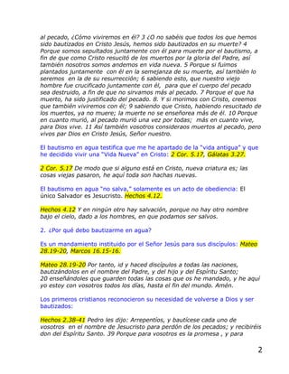 al pecado, ¿Cómo viviremos en él? 3 ¿O no sabéis que todos los que hemos
sido bautizados en Cristo Jesús, hemos sido bautizados en su muerte? 4
Porque somos sepultados juntamente con él para muerte por el bautismo, a
fin de que como Cristo resucitó de los muertos por la gloria del Padre, así
también nosotros somos andemos en vida nueva. 5 Porque si fuimos
plantados juntamente con él en la semejanza de su muerte, así también lo
seremos en la de su resurrección; 6 sabiendo esto, que nuestro viejo
hombre fue crucificado juntamente con él, para que el cuerpo del pecado
sea destruido, a fin de que no sirvamos más al pecado. 7 Porque el que ha
muerto, ha sido justificado del pecado. 8. Y si morimos con Cristo, creemos
que también viviremos con él; 9 sabiendo que Cristo, habiendo resucitado de
los muertos, ya no muere; la muerte no se enseñorea más de él. 10 Porque
en cuanto murió, al pecado murió una vez por todas; más en cuanto vive,
para Dios vive. 11 Así también vosotros consideraos muertos al pecado, pero
vivos par Dios en Cristo Jesús, Señor nuestro.

El bautismo en agua testifica que me he apartado de la “vida antigua” y que
he decidido vivir una “Vida Nueva” en Cristo: 2 Cor. 5.17, Gálatas 3.27.

2 Cor. 5.17 De modo que si alguno está en Cristo, nueva criatura es; las
cosas viejas pasaron, he aquí toda son hachas nuevas.

El bautismo en agua “no salva,” solamente es un acto de obediencia: El
único Salvador es Jesucristo. Hechos 4.12.

Hechos 4.12 Y en ningún otro hay salvación, porque no hay otro nombre
bajo el cielo, dado a los hombres, en que podamos ser salvos.

2. ¿Por qué debo bautizarme en agua?

Es un mandamiento instituido por el Señor Jesús para sus discípulos: Mateo
28.19-20, Marcos 16.15-16.

Mateo 28.19-20 Por tanto, id y haced discípulos a todas las naciones,
bautizándolos en el nombre del Padre, y del hijo y del Espíritu Santo;
20 enseñándoles que guarden todas las cosas que os he mandado, y he aquí
yo estoy con vosotros todos los días, hasta el fin del mundo. Amén.

Los primeros cristianos reconocieron su necesidad de volverse a Dios y ser
bautizados:

Hechos 2.38-41 Pedro les dijo: Arrepentíos, y bautícese cada uno de
vosotros en el nombre de Jesucristo para perdón de los pecados; y recibiréis
don del Espíritu Santo. 39 Porque para vosotros es la promesa , y para

                                                                             2
 
