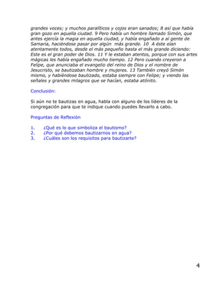 grandes voces; y muchos paralíticos y cojos eran sanados; 8 así que había
gran gozo en aquella ciudad. 9 Pero había un hombre llamado Simón, que
antes ejercía la magia en aquella ciudad, y había engañado a al gente de
Samaria, haciéndose pasar por algún más grande. 10 A éste oían
atentamente todos, desde el más pequeño hasta el más grande diciendo:
Este es el gran poder de Dios. 11 Y le estaban atentos, porque con sus artes
mágicas les había engañado mucho tiempo. 12 Pero cuando creyeron a
Felipe, que anunciaba el evangelio del reino de Dios y el nombre de
Jesucristo, se bautizaban hombre y mujeres. 13 También creyó Simón
mismo, y habiéndose bautizado, estaba siempre con Felipe; y viendo las
señales y grandes milagros que se hacían, estaba atónito.

Conclusión:

Si aún no te bautizas en agua, habla con alguno de los líderes de la
congregación para que te indique cuando puedes llevarlo a cabo.

Preguntas de Reflexión

1.   ¿Qué es lo que simboliza el bautismo?
2.   ¿Por qué debemos bautizarnos en agua?
3.   ¿Cuáles son los requisitos para bautizarte?




                                                                           4
 