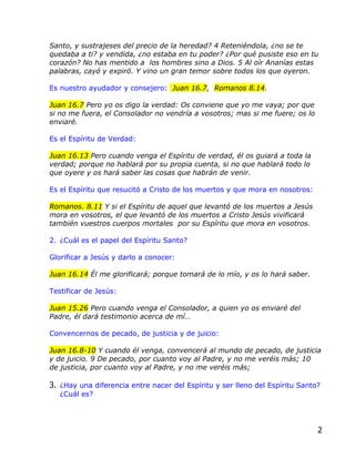 Santo, y sustrajeses del precio de la heredad? 4 Reteniéndola, ¿no se te
quedaba a ti? y vendida, ¿no estaba en tu poder? ¿Por qué pusiste eso en tu
corazón? No has mentido a los hombres sino a Dios. 5 Al oír Ananías estas
palabras, cayó y expiró. Y vino un gran temor sobre todos los que oyeron.

Es nuestro ayudador y consejero: Juan 16.7, Romanos 8.14.

Juan 16.7 Pero yo os digo la verdad: Os conviene que yo me vaya; por que
si no me fuera, el Consolador no vendría a vosotros; mas si me fuere; os lo
enviaré.

Es el Espíritu de Verdad:

Juan 16.13 Pero cuando venga el Espíritu de verdad, él os guiará a toda la
verdad; porque no hablará por su propia cuenta, si no que hablará todo lo
que oyere y os hará saber las cosas que habrán de venir.

Es el Espíritu que resucitó a Cristo de los muertos y que mora en nosotros:

Romanos. 8.11 Y si el Espíritu de aquel que levantó de los muertos a Jesús
mora en vosotros, el que levantó de los muertos a Cristo Jesús vivificará
también vuestros cuerpos mortales por su Espíritu que mora en vosotros.

2. ¿Cuál es el papel del Espíritu Santo?

Glorificar a Jesús y darlo a conocer:

Juan 16.14 Él me glorificará; porque tomará de lo mío, y os lo hará saber.

Testificar de Jesús:

Juan 15.26 Pero cuando venga el Consolador, a quien yo os enviaré del
Padre, él dará testimonio acerca de mí…

Convencernos de pecado, de justicia y de juicio:

Juan 16.8-10 Y cuando él venga, convencerá al mundo de pecado, de justicia
y de juicio. 9 De pecado, por cuanto voy al Padre, y no me veréis más; 10
de justicia, por cuanto voy al Padre, y no me veréis más;

3. ¿Hay una diferencia entre nacer del Espíritu y ser lleno del Espíritu Santo?
   ¿Cuál es?




                                                                              2
 
