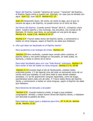 Nacer del Espíritu: Cuando “nacemos de nuevo,” “nacemos” del Espíritu;
  el Espíritu Santo entra a nuestro ser. Ejemplo: Un vaso que es llenado con
  agua. Juan 3.5, Juan 14.17. Hechos 8.5, 12

  Juan 3.5 Respondió Jesús: De cierto, de cierto te digo, que el que no
  naciere de agua y del Espíritu, no puede entrar en el reino de Dios.

  Ser llenos del Espíritu: Cuando somos “llenos” del E.S., el Espíritu viene
  sobre nuestro espíritu y nos sumerge, nos envuelve, nos inunda en Él.
  Ejemplo: El mismo vaso lleno, es sumergido en una jarra de agua.
  Hechos 2.4, Lucas 3.16, Hechos 8.14-17.

  Hechos 2.4 Y fueron todos llenos del Espíritu Santo, y comenzaron a
  hablar en otras lenguas, según el Espíritu les daba que hablasen.

4. ¿Por qué debo ser bautizado en el Espíritu Santo?

  Para ayudarnos a ser testigos de Cristo: Hechos 1.8

   Hechos 1.8 Pero recibiréis, cuando haya venido sobre vosotros, el
  Espíritu Santo y me seréis testigos en Jerusalén, en toda Judea, en
  Samaria, y hasta lo último de la tierra.

  Para estar facultados para vivir una “Vida Nueva” victoriosa: Hechos 1.8
  Para recibir el don de hablar en otras lenguas: Hechos 2.1-4, 10.46.

   Hechos 2.1-4 Cuando llegó el día de Pentecostés, estaban todos
  unánimes juntos. 2 Y de repente vino del cielo un estruendo como de un
  viento recio que soplaba, el cuál lleno toda la casa donde estaban
  sentados; 3 y se les aparecieron lenguas repartidas, como de fuego,
  asentándose sobre cada uno de ellos. 4 Y fuero todos llenos del Espíritu
  Santo, y comenzaron a hablar en otras lenguas, según el Espíritu les daba
  que hablasen.

  Para llenarnos de denuedo y de poder:

   Hechos 4.31. Cuando hubieron orado, el lugar e que estaban
  congregados tembló; y todos fueron llenos del Espíritu Santo, y hablaban
  con denuedo la palabra de Dios.

  Para traernos mayor gozo y alabanza para Dios: Ef. 5.18-19, Hechos
  10.46, Hechos 13.52.




                                                                               3
 