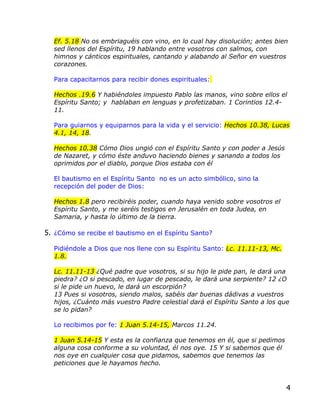 Ef. 5.18 No os embriaguéis con vino, en lo cual hay disolución; antes bien
  sed llenos del Espíritu, 19 hablando entre vosotros con salmos, con
  himnos y cánticos espirituales, cantando y alabando al Señor en vuestros
  corazones.

  Para capacitarnos para recibir dones espirituales:

  Hechos .19.6 Y habiéndoles impuesto Pablo las manos, vino sobre ellos el
  Espíritu Santo; y hablaban en lenguas y profetizaban. 1 Corintios 12.4-
  11.

  Para guiarnos y equiparnos para la vida y el servicio: Hechos 10.38, Lucas
  4.1, 14, 18.

  Hechos 10.38 Cómo Dios ungió con el Espíritu Santo y con poder a Jesús
  de Nazaret, y cómo éste anduvo haciendo bienes y sanando a todos los
  oprimidos por el diablo, porque Dios estaba con él

  El bautismo en el Espíritu Santo no es un acto simbólico, sino la
  recepción del poder de Dios:

  Hechos 1.8 pero recibiréis poder, cuando haya venido sobre vosotros el
  Espíritu Santo, y me seréis testigos en Jerusalén en toda Judea, en
  Samaria, y hasta lo último de la tierra.

5. ¿Cómo se recibe el bautismo en el Espíritu Santo?

  Pidiéndole a Dios que nos llene con su Espíritu Santo: Lc. 11.11-13, Mc.
  1.8.

  Lc. 11.11-13 ¿Qué padre que vosotros, si su hijo le pide pan, le dará una
  piedra? ¿O si pescado, en lugar de pescado, le dará una serpiente? 12 ¿O
  si le pide un huevo, le dará un escorpión?
  13 Pues si vosotros, siendo malos, sabéis dar buenas dádivas a vuestros
  hijos, ¿Cuánto más vuestro Padre celestial dará el Espíritu Santo a los que
  se lo pidan?

  Lo recibimos por fe: 1 Juan 5.14-15, Marcos 11.24.

  1 Juan 5.14-15 Y esta es la confianza que tenemos en él, que si pedimos
  alguna cosa conforme a su voluntad, él nos oye. 15 Y si sabemos que él
  nos oye en cualquier cosa que pidamos, sabemos que tenemos las
  peticiones que le hayamos hecho.



                                                                             4
 