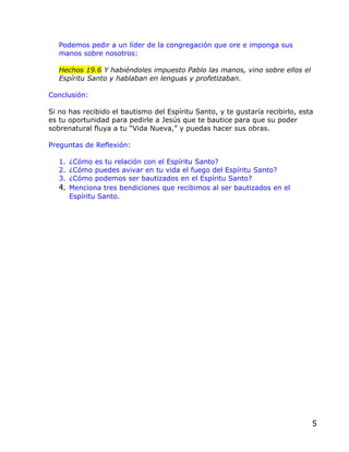 Podemos pedir a un líder de la congregación que ore e imponga sus
   manos sobre nosotros:

   Hechos 19.6 Y habiéndoles impuesto Pablo las manos, vino sobre ellos el
   Espíritu Santo y hablaban en lenguas y profetizaban.

Conclusión:

Si no has recibido el bautismo del Espíritu Santo, y te gustaría recibirlo, esta
es tu oportunidad para pedirle a Jesús que te bautice para que su poder
sobrenatural fluya a tu “Vida Nueva,” y puedas hacer sus obras.

Preguntas de Reflexión:

   1. ¿Cómo es tu relación con el Espíritu Santo?
   2. ¿Cómo puedes avivar en tu vida el fuego del Espíritu Santo?
   3. ¿Cómo podemos ser bautizados en el Espíritu Santo?
   4. Menciona tres bendiciones que recibimos al ser bautizados en el
      Espíritu Santo.




                                                                               5
 