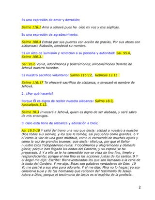 Es una expresión de amor y devoción:

Salmo 116.1 Amo a Jehová pues ha oído mi voz y mis súplicas.

Es una expresión de agradecimiento:

Salmo 100.4 Entrad por sus puertas con acción de gracias, Por sus atrios con
alabanzas; Alabadle, bendecid su nombre.

Es un acto de sumisión y rendición a su persona y autoridad: Sal. 95.6,
Salmo 100.3.

Sal. 95.6 Venid, adorémonos y postrémonos; arrodillémonos delante de
Jehová nuestro hacedor.

Es nuestro sacrifico voluntario: Salmo 116:17, Hebreos 13.15.

Salmo 116:17 Te ofreceré sacrificio de alabanza, e invocaré el nombre de
Jehová.

2. ¿Por qué hacerlo?

Porque Él es digno de recibir nuestra alabanza: Salmo 18.3,
Apocalipsis.5.12.

Salmo 18.3 Invocaré a Jehová, quien es digno de ser alabado, y seré salvo
de mis enemigos.

El cielo está lleno de alabanza y adoración a Dios:

Ap. 19.5-10 Y salió del trono una voz que decía: alabad a nuestro a nuestro
Dios todos sus siervos, y los que le teméis, así pequeños como grandes. 6 Y
oí como la voz de una gran multitud, como el estruendo de muchas aguas y
como la voz de grandes truenos, que decía: ¡Aleluya, por que el Señor
nuestro Dios Todopoderoso reina! 7 Gocémonos y alegrémonos y démosle
gloria; porque han llegado las bodas del Cordero, y su esposa se ha
preparado. 8 Y a ella se le ha concedido que se vista de lino fino, limpio y
resplandeciente; porque el lino fino es las acciones justas de los santos. 9 Y
el ángel me dijo: Escribe: Bienaventurados los que son llamados a la cena de
la boda del Cordero. Y me dijo: Estas son palabras verdaderas de Dios 10
Yo me postré a sus pies para adorarle. Y él me dijo: Mira no lo hagas; yo soy
consiervo tuyo y de tus hermanos que retienen del testimonio de Jesús.
Adora a Dios; porque el testimonio de Jesús es el espíritu de la profecía.



                                                                             2
 
