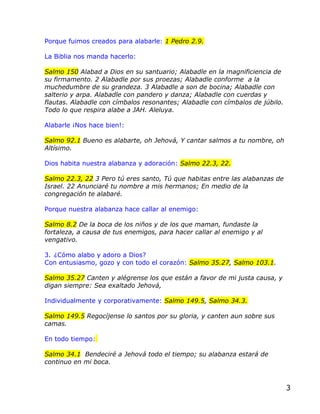 Porque fuimos creados para alabarle: 1 Pedro 2.9.

La Biblia nos manda hacerlo:

Salmo 150 Alabad a Dios en su santuario; Alabadle en la magnificiencia de
su firmamento. 2 Alabadle por sus proezas; Alabadle conforme a la
muchedumbre de su grandeza. 3 Alabadle a son de bocina; Alabadle con
salterio y arpa. Alabadle con pandero y danza; Alabadle con cuerdas y
flautas. Alabadle con címbalos resonantes; Alabadle con címbalos de júbilo.
Todo lo que respira alabe a JAH. Aleluya.

Alabarle ¡Nos hace bien!:

Salmo 92.1 Bueno es alabarte, oh Jehová, Y cantar salmos a tu nombre, oh
Altísimo.

Dios habita nuestra alabanza y adoración: Salmo 22.3, 22.

Salmo 22.3, 22 3 Pero tú eres santo, Tú que habitas entre las alabanzas de
Israel. 22 Anunciaré tu nombre a mis hermanos; En medio de la
congregación te alabaré.

Porque nuestra alabanza hace callar al enemigo:

Salmo 8.2 De la boca de los niños y de los que maman, fundaste la
fortaleza, a causa de tus enemigos, para hacer callar al enemigo y al
vengativo.

3. ¿Cómo alabo y adoro a Dios?
Con entusiasmo, gozo y con todo el corazón: Salmo 35.27, Salmo 103.1.

Salmo 35.27 Canten y alégrense los que están a favor de mi justa causa, y
digan siempre: Sea exaltado Jehová,

Individualmente y corporativamente: Salmo 149.5, Salmo 34.3.

Salmo 149.5 Regocíjense lo santos por su gloria, y canten aun sobre sus
camas.

En todo tiempo:

Salmo 34.1 Bendeciré a Jehová todo el tiempo; su alabanza estará de
continuo en mi boca.



                                                                              3
 