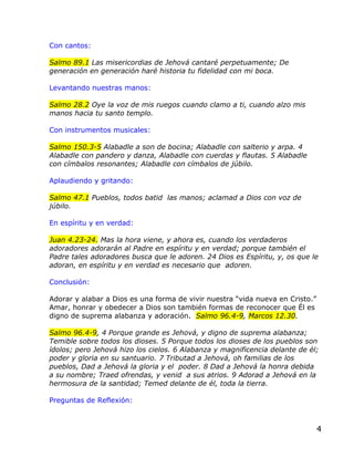 Con cantos:

Salmo 89.1 Las misericordias de Jehová cantaré perpetuamente; De
generación en generación haré historia tu fidelidad con mi boca.

Levantando nuestras manos:

Salmo 28.2 Oye la voz de mis ruegos cuando clamo a ti, cuando alzo mis
manos hacia tu santo templo.

Con instrumentos musicales:

Salmo 150.3-5 Alabadle a son de bocina; Alabadle con salterio y arpa. 4
Alabadle con pandero y danza, Alabadle con cuerdas y flautas. 5 Alabadle
con címbalos resonantes; Alabadle con címbalos de júbilo.

Aplaudiendo y gritando:

Salmo 47.1 Pueblos, todos batid las manos; aclamad a Dios con voz de
júbilo.

En espíritu y en verdad:

Juan 4.23-24. Mas la hora viene, y ahora es, cuando los verdaderos
adoradores adorarán al Padre en espíritu y en verdad; porque también el
Padre tales adoradores busca que le adoren. 24 Dios es Espíritu, y, os que le
adoran, en espíritu y en verdad es necesario que adoren.

Conclusión:

Adorar y alabar a Dios es una forma de vivir nuestra “vida nueva en Cristo.”
Amar, honrar y obedecer a Dios son también formas de reconocer que Él es
digno de suprema alabanza y adoración. Salmo 96.4-9, Marcos 12.30.

Salmo 96.4-9, 4 Porque grande es Jehová, y digno de suprema alabanza;
Temible sobre todos los dioses. 5 Porque todos los dioses de los pueblos son
ídolos; pero Jehová hizo los cielos. 6 Alabanza y magnificencia delante de él;
poder y gloria en su santuario. 7 Tributad a Jehová, oh familias de los
pueblos, Dad a Jehová la gloria y el poder. 8 Dad a Jehová la honra debida
a su nombre; Traed ofrendas, y venid a sus atrios. 9 Adorad a Jehová en la
hermosura de la santidad; Temed delante de él, toda la tierra.

Preguntas de Reflexión:



                                                                               4
 