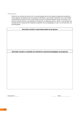 94
Instruções:
Preencha os campos de acordo com a sua percepção acerca dos aspectos globais do programa.
Inclua apenas os aspectos que lhe parecem relevantes e que podem contribuir para uma melhor
compreensão acerca das mais valias educativas que o programa poderá ajudar a promover. No
primeiro campo centre a sua atenção no Programa. No segundo campo, centre a sua atenção nas
características e potencial do Programa enquanto recurso pedagógico a usar no currículo e/ou na
aprendizagem.
Descrição sumária e apreciação global do programa
Descrição sumária e avaliação da relevância e potencial pedagógico do programa
Avaliador/a Data dezembro de 2023
"duARTe: Uma Peça de Arte" é uma série didática que vê, observa, analisa, explora e sente a arte
que encontra - neste caso na "Composição com Vermelho, Amarelo e Azul" de Piet Mondrian, para
nos dar a conhecer o quis dizer o autor, com esta composição e o significado dos diferentes
elementos (forma e cor) e qual a sua função. Este programa é simples, objetivo, fidedigno e de fácil
acesso e utilização.
Este software educativo ajuda a entender o que Mondrian quis comunicar com sua obra de arte e
introduz o conceito sobre a corrente artística do modernismo, onde o personagem principal,
duARTe, que é uma peça de arte, é concebida a partir de riscos irrequietos e formas geométricas
que se montam e desmontam, ajudando a manter o interesse e a facilitar a compreensão dos
conceitos apresentados. Não é abordado somente arte, mas também engloba conceitos de cores e
geometria, facilitando a articulação com diferentes áreas do saber, promovendo deste modo uma
aprendizagem globalizante. Por apresentar uma linguagem clara, objetiva e fidedigna identifica-se
como um recurso para diferentes faixas etárias adequado tanto para crianças como para adultos.
Em suma, o vídeo “Composição com Vermelho, Amarelo, Azul, Piet Mondrian” é apresentado de
forma lúdica e didática, onde se destaca a qualidade técnica, a facilidade de utilização e a
transversalidade em diferentes áreas do saber, apresentando por deste modo um enorme potencial
pedagógico.
 
