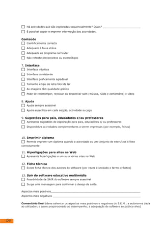 86
[1] Há actividades que são exploradas sequencialmente? Quais?
[1] É possível copiar e imprimir informação das actividades.
Conteúdo
[] Cientificamente correcto
[] Adequado à faixa etária
[1] Adequado ao programa curricular
[] Não reflecte preconceitos ou estereótipos
7. Interface
Interface intuitiva
L]
[] Interface consistente
[] Interface graficamente agradável
[1] Tamanho e tipo de letra fácil de ler
[1] As imagens têm qualidade gráfica
L] Pode-se interromper, reiniciar ou desactivar som (música, ruído e comentário) e vídeo
[1] Ajuda sempre acessível
[1] Ajuda específica em cada secção, actividade ou jogo
9. Sugestões para pais, educadores e/ou professores
[|] Apresenta sugestões de exploração para pais, educadores e/ ou professores
[] Disponibiliza actividades complementares a serem impressas (por exemplo, fichas)
10. Imprimir diploma
[1] Permite imprimir um diploma quando a actividade ou um conjunto de exercícios é feito
correctamente
11. Hiperligações para sites na Web
[|] Apresenta hipertigações a um ou a vários sites na Web
12. Ficha técnica
[] Existe ficha técnica dos autores do software (por vezes é utilizado o termo créditos)
13. Sair do software educativo multimédia
[1] Possibilidade de SAIR do software sempre acessível
[|] Surge uma mensagem para confirmar o desejo de saída.
Aspectos mais positivos
Aspectos mais negativos
Comentário final (deve salientar os aspectos mais positivos e negativos do S.E.M.; a autonomia dada
ao utilizador; o apoio proporcionado ao desempenho; a adequação do software ao público-alvo)
Adequado ao público alvo.
Não tem interação e sem autonomia para o utilizador.
 